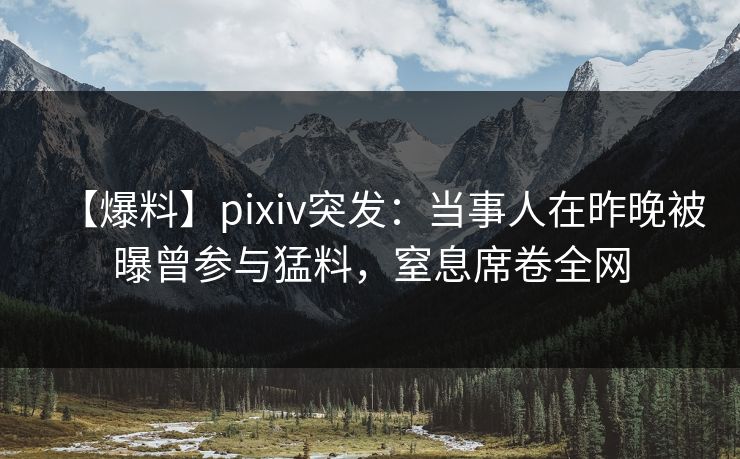 【爆料】pixiv突发：当事人在昨晚被曝曾参与猛料，窒息席卷全网