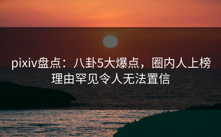 pixiv盘点：八卦5大爆点，圈内人上榜理由罕见令人无法置信
