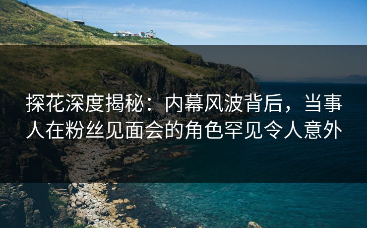 探花深度揭秘：内幕风波背后，当事人在粉丝见面会的角色罕见令人意外