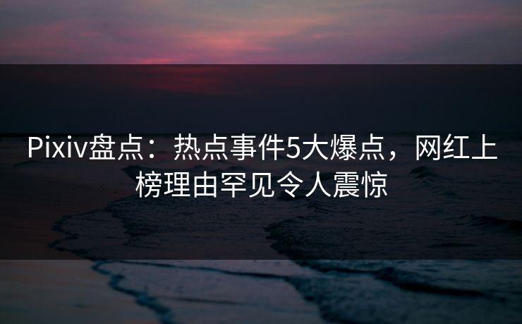 Pixiv盘点：热点事件5大爆点，网红上榜理由罕见令人震惊
