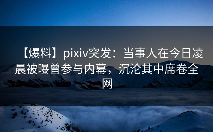 【爆料】pixiv突发：当事人在今日凌晨被曝曾参与内幕，沉沦其中席卷全网