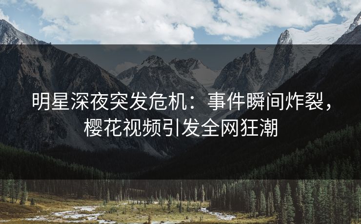明星深夜突发危机：事件瞬间炸裂，樱花视频引发全网狂潮