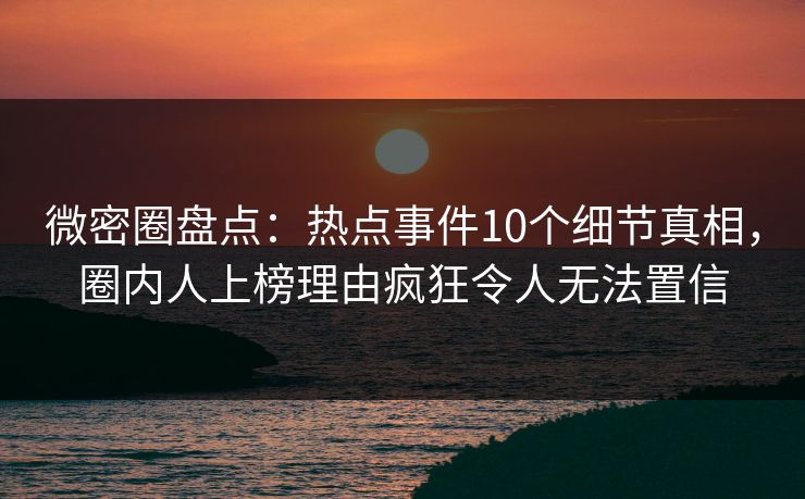 微密圈盘点：热点事件10个细节真相，圈内人上榜理由疯狂令人无法置信
