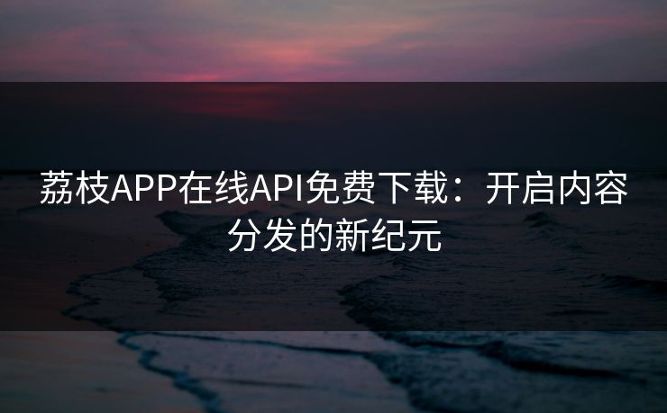 荔枝APP在线API免费下载：开启内容分发的新纪元