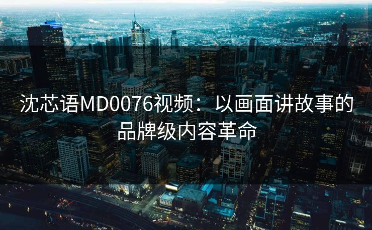 沈芯语MD0076视频：以画面讲故事的品牌级内容革命
