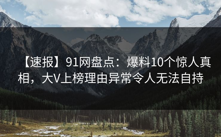 【速报】91网盘点：爆料10个惊人真相，大V上榜理由异常令人无法自持