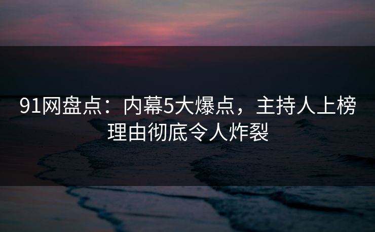 91网盘点：内幕5大爆点，主持人上榜理由彻底令人炸裂