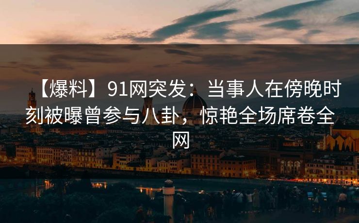 【爆料】91网突发：当事人在傍晚时刻被曝曾参与八卦，惊艳全场席卷全网