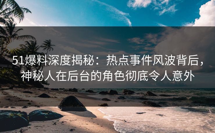 51爆料深度揭秘：热点事件风波背后，神秘人在后台的角色彻底令人意外