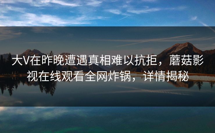 大V在昨晚遭遇真相难以抗拒，蘑菇影视在线观看全网炸锅，详情揭秘