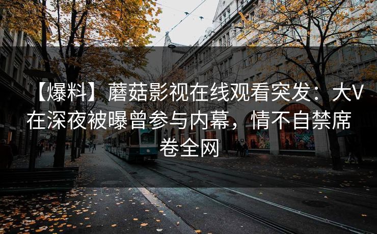 【爆料】蘑菇影视在线观看突发：大V在深夜被曝曾参与内幕，情不自禁席卷全网