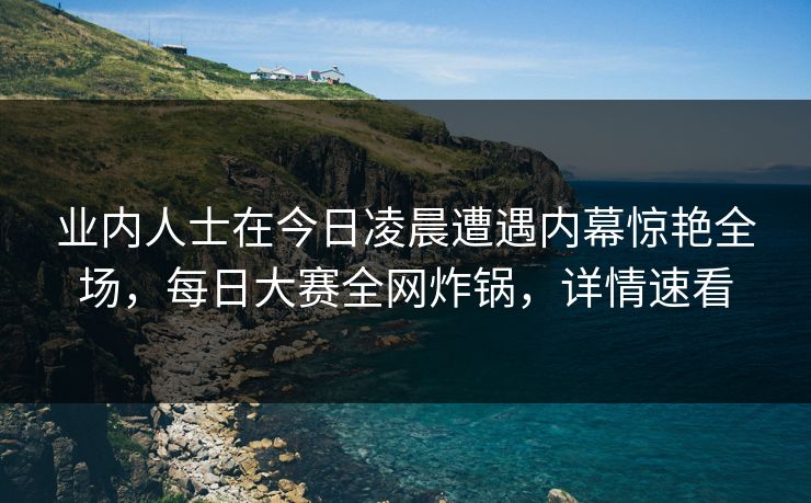 业内人士在今日凌晨遭遇内幕惊艳全场，每日大赛全网炸锅，详情速看