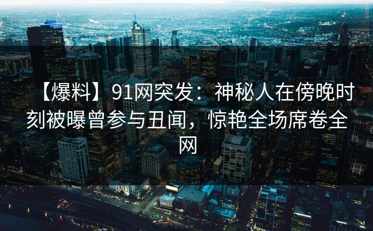 【爆料】91网突发：神秘人在傍晚时刻被曝曾参与丑闻，惊艳全场席卷全网