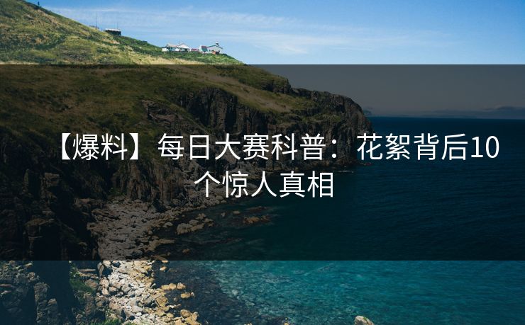 【爆料】每日大赛科普：花絮背后10个惊人真相