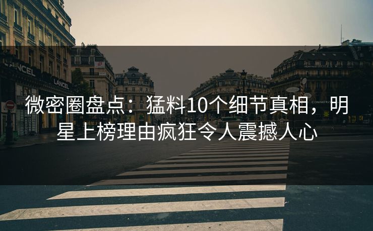微密圈盘点：猛料10个细节真相，明星上榜理由疯狂令人震撼人心