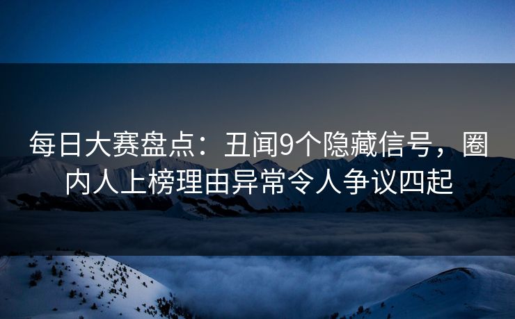 每日大赛盘点：丑闻9个隐藏信号，圈内人上榜理由异常令人争议四起
