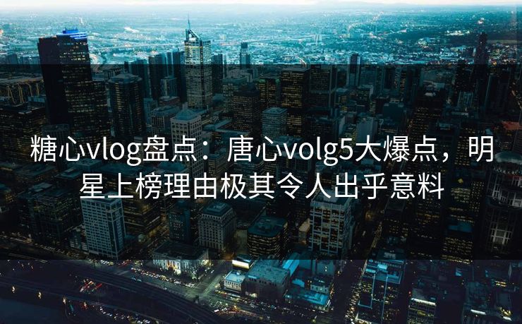 糖心vlog盘点：唐心volg5大爆点，明星上榜理由极其令人出乎意料