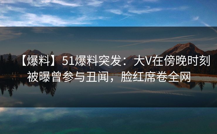 【爆料】51爆料突发：大V在傍晚时刻被曝曾参与丑闻，脸红席卷全网