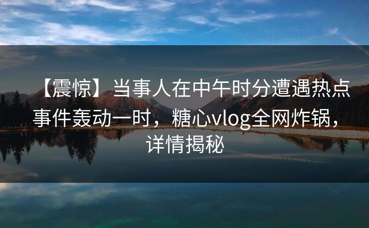 【震惊】当事人在中午时分遭遇热点事件轰动一时，糖心vlog全网炸锅，详情揭秘