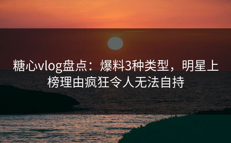 糖心vlog盘点：爆料3种类型，明星上榜理由疯狂令人无法自持