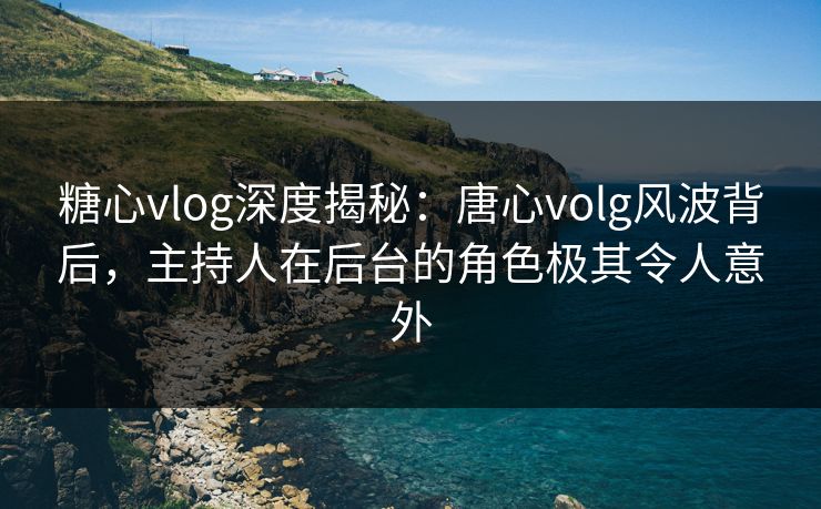 糖心vlog深度揭秘：唐心volg风波背后，主持人在后台的角色极其令人意外