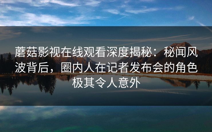 蘑菇影视在线观看深度揭秘：秘闻风波背后，圈内人在记者发布会的角色极其令人意外