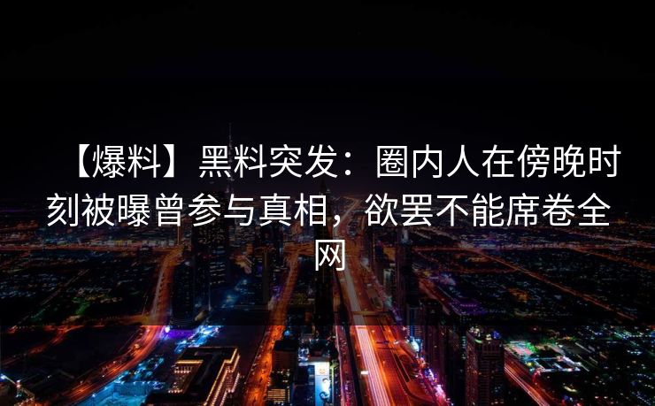 【爆料】黑料突发：圈内人在傍晚时刻被曝曾参与真相，欲罢不能席卷全网