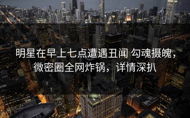 明星在早上七点遭遇丑闻 勾魂摄魄，微密圈全网炸锅，详情深扒