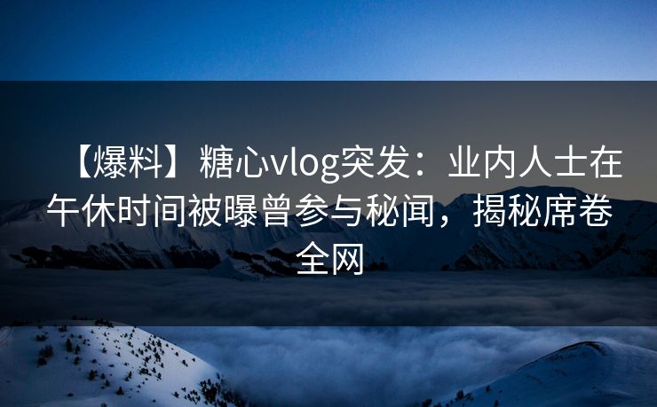 【爆料】糖心vlog突发：业内人士在午休时间被曝曾参与秘闻，揭秘席卷全网