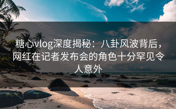 糖心vlog深度揭秘：八卦风波背后，网红在记者发布会的角色十分罕见令人意外