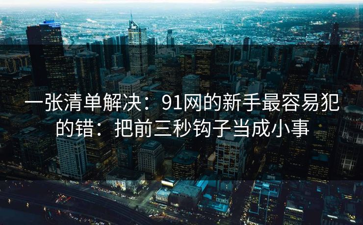 一张清单解决：91网的新手最容易犯的错：把前三秒钩子当成小事