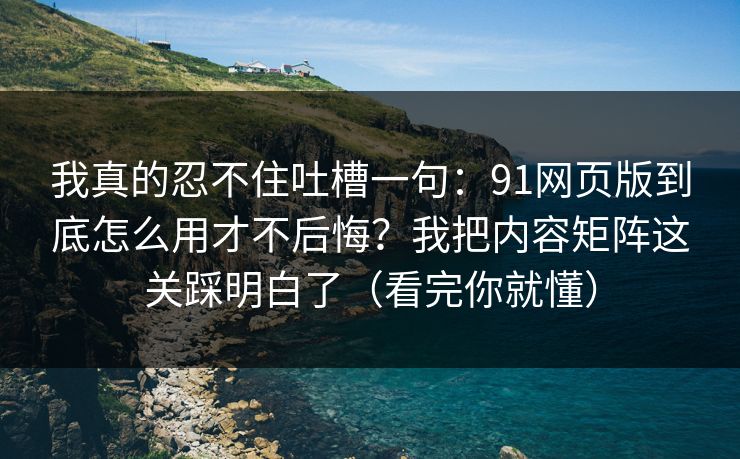我真的忍不住吐槽一句：91网页版到底怎么用才不后悔？我把内容矩阵这关踩明白了（看完你就懂）