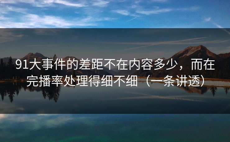 91大事件的差距不在内容多少，而在完播率处理得细不细（一条讲透）