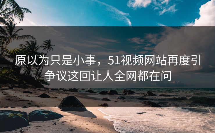 原以为只是小事，51视频网站再度引争议这回让人全网都在问